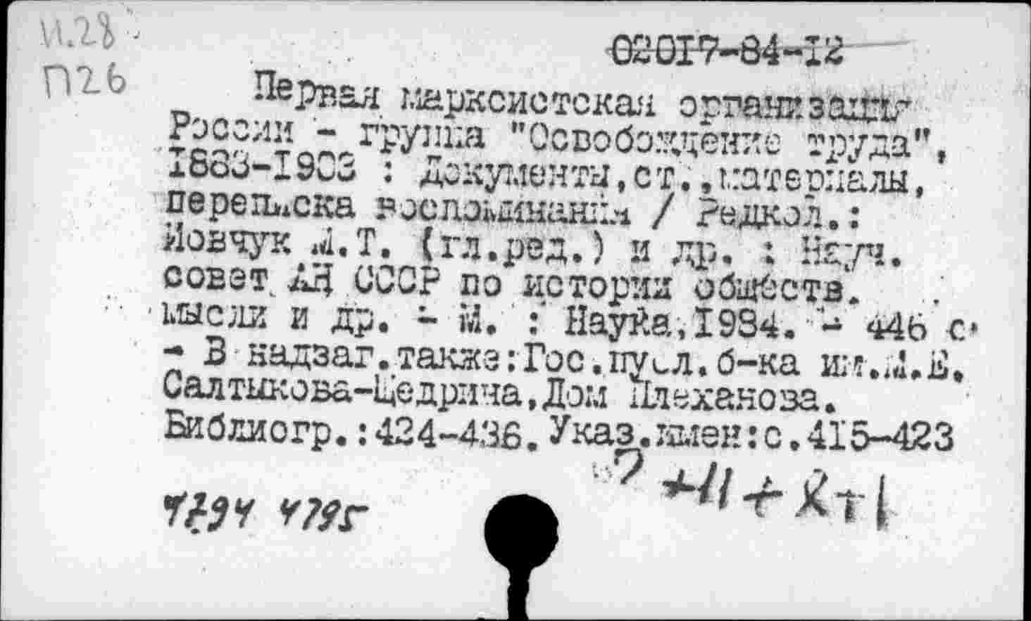 ﻿-
ть

Первая марксистская органа захЙбг России - группа "Освобождение труда", 1883-1903 : Документы, ст.,материалы, переписка воспаыинанйл / редкол.: йовчук Л.Т. (гл.ред.) и др. : Науч, совет АД СССР по истории обществ, шсли и др. - М. Нау£а,1934.	446 с»
- 3 надзаг.также:Гос.пусЛ.б-ка шт.ш.Е. Салтыкова-Щедрина, Дом 11дехано за. Библиогр.: 424-438. Указ, имен: с .415-423
Г# У У?УГ